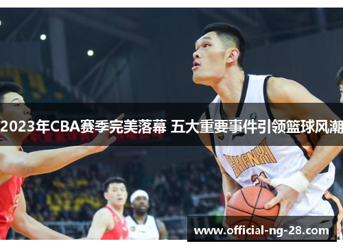 2023年CBA赛季完美落幕 五大重要事件引领篮球风潮