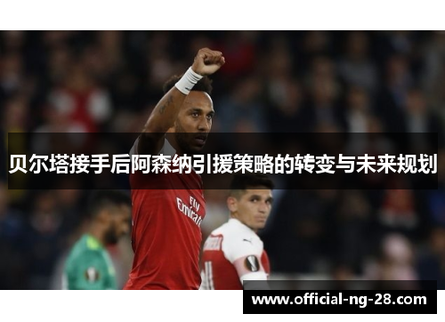 贝尔塔接手后阿森纳引援策略的转变与未来规划