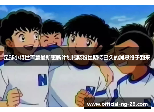 足球小将世青篇最新更新计划揭晓粉丝期待已久的消息终于到来