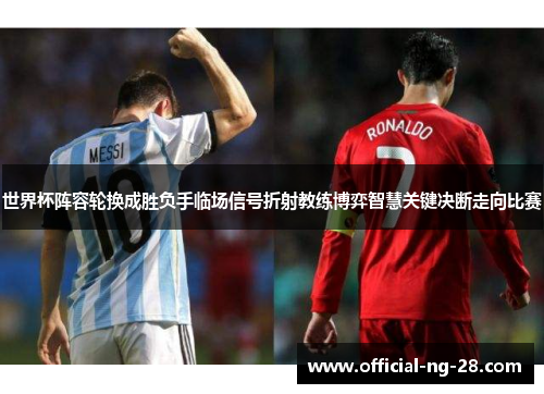 世界杯阵容轮换成胜负手临场信号折射教练博弈智慧关键决断走向比赛